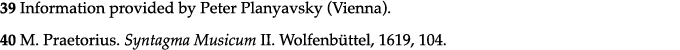 39 Information provided by Peter Planyavsky (Vienna)  40 M  Praetorius  Syntagma Musicum II  Wolfenbüttel, 1619, 104  
