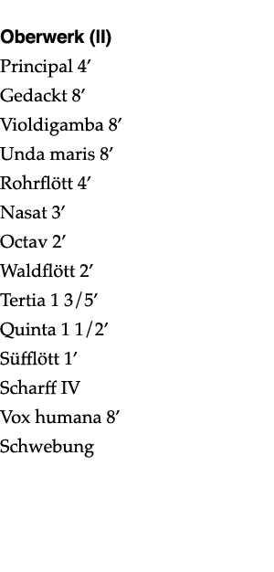  Oberwerk (II) Principal 4  Gedackt 8  Violdigamba 8  Unda maris 8  Rohrflött 4  Nasat 3  Octav 2  Waldflött 2  Terti   